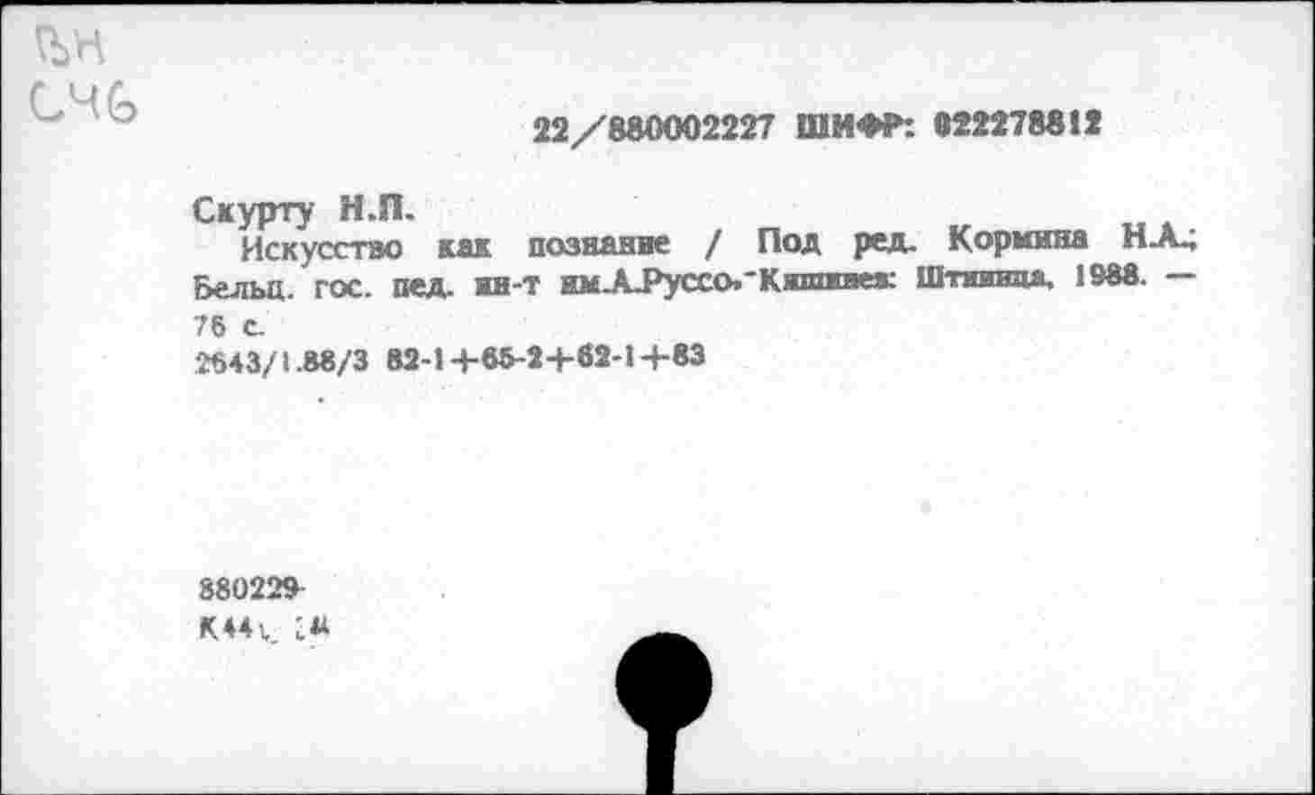 ﻿
22/880002227 ШИФР: «22278812
Скурту Н.П.
Искусство как познание / Под ред. Кормила НХ; Бельц. гос. пед. нн-Т имХРуссо.*Кшшгаеа: Шпшвда, 1988. —
76 С.
2643/1.88/3 82-1+68-2+62-1+83
88022»
М4ъ